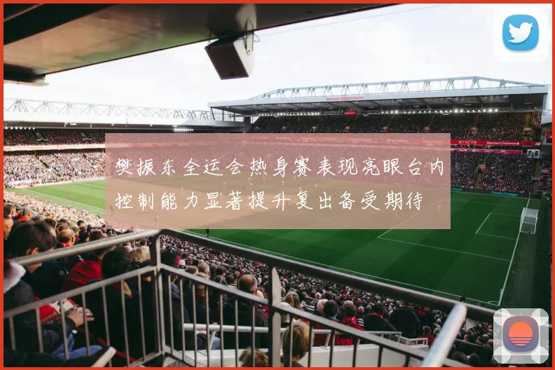 樊振东全运会热身赛表现亮眼台内控制能力显著提升复出备受期待
