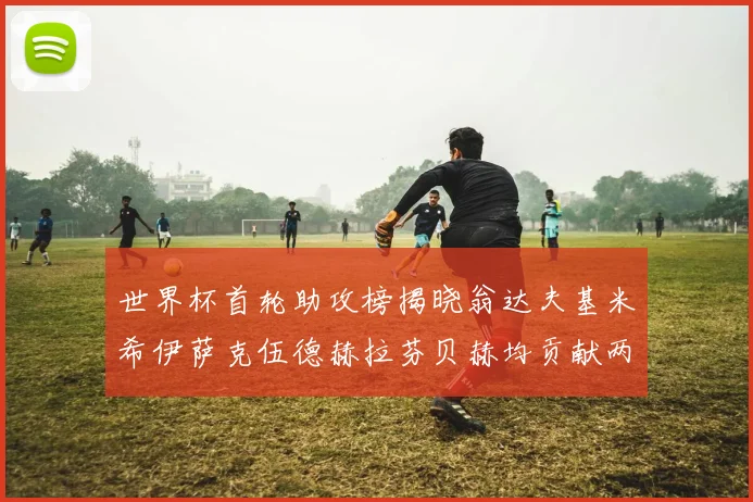 世界杯首轮助攻榜揭晓翁达夫基米希伊萨克伍德赫拉芬贝赫均贡献两次助攻
