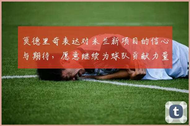 莫德里奇表达对米兰新项目的信心与期待，愿意继续为球队贡献力量