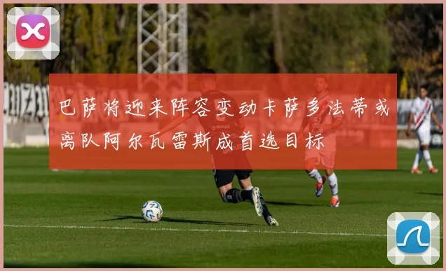 巴萨将迎来阵容变动卡萨多法蒂或离队阿尔瓦雷斯成首选目标