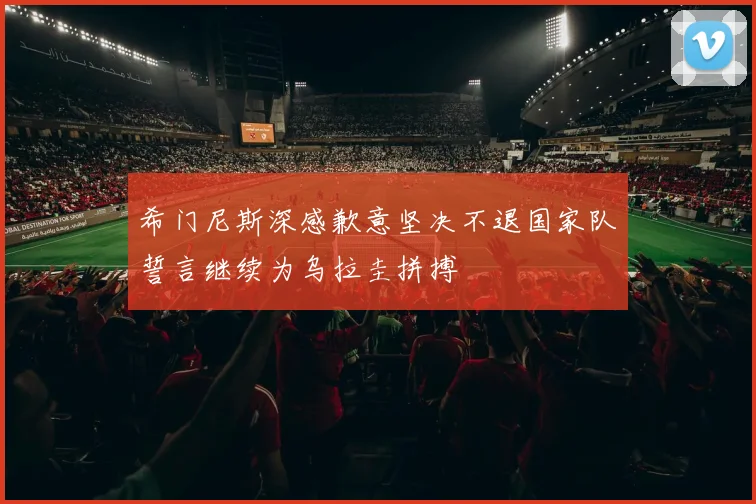 希门尼斯深感歉意坚决不退国家队誓言继续为乌拉圭拼搏