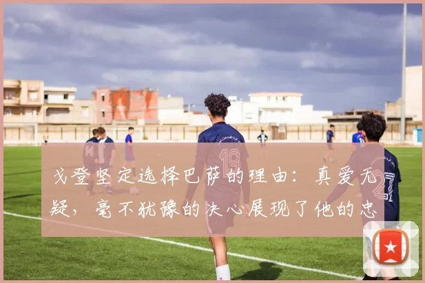 戈登坚定选择巴萨的理由：真爱无疑，毫不犹豫的决心展现了他的忠诚