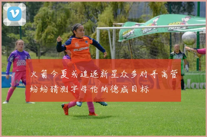 火箭今夏或追逐新星众多对手高管纷纷猜测字母伦纳德成目标