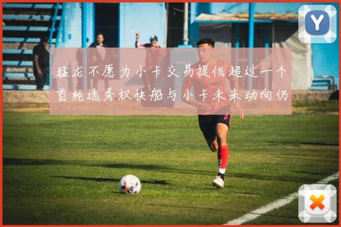 猛龙不愿为小卡交易提供超过一个首轮选秀权快船与小卡未来动向仍不明朗