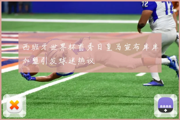 西班牙世界杯首秀日皇马宣布库库加盟引发球迷热议
