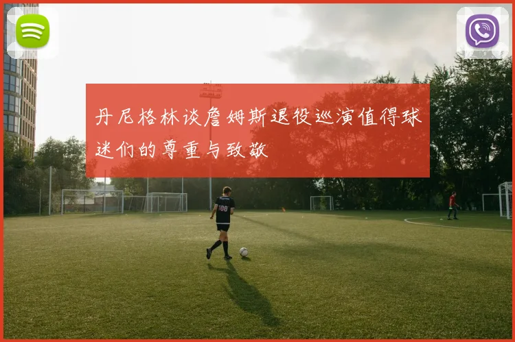 丹尼格林谈詹姆斯退役巡演值得球迷们的尊重与致敬