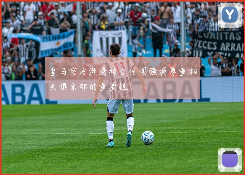 皇马官方澄清转会传闻强调尊重相关俱乐部的重要性
