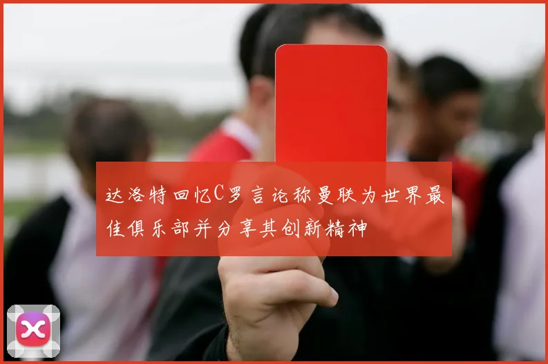 达洛特回忆C罗言论称曼联为世界最佳俱乐部并分享其创新精神