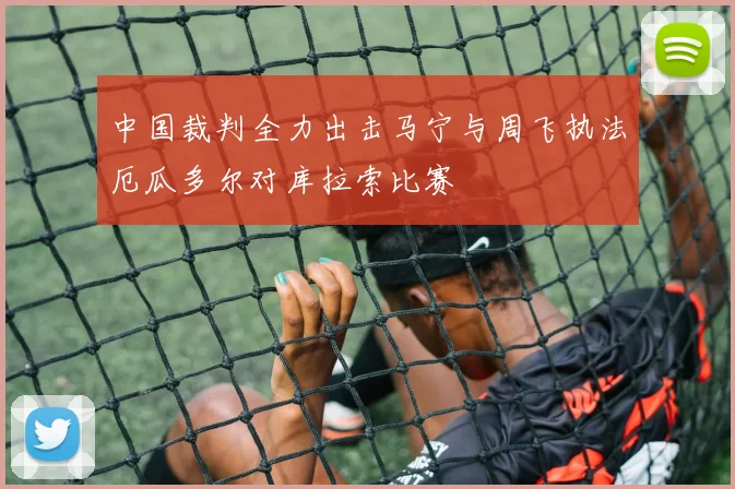 中国裁判全力出击马宁与周飞执法厄瓜多尔对库拉索比赛