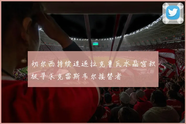 切尔西持续追逐拉克鲁瓦水晶宫积极寻求克雷斯韦尔接替者