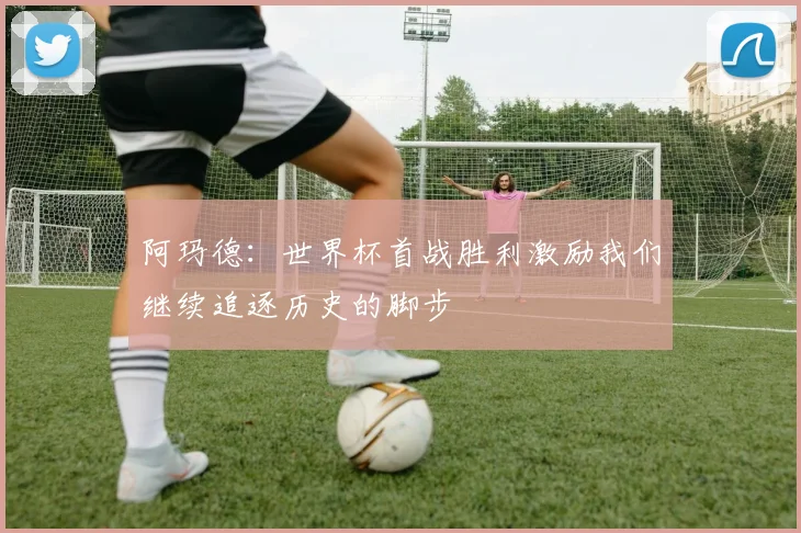 阿玛德：世界杯首战胜利激励我们继续追逐历史的脚步
