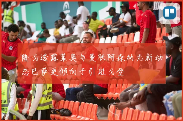 隆戈透露莱奥与曼联阿森纳无新动态巴萨更倾向于引进戈登