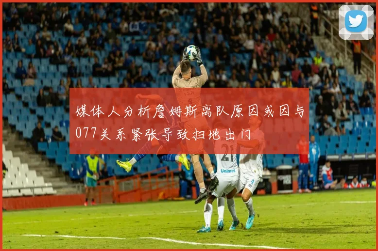 媒体人分析詹姆斯离队原因或因与077关系紧张导致扫地出门