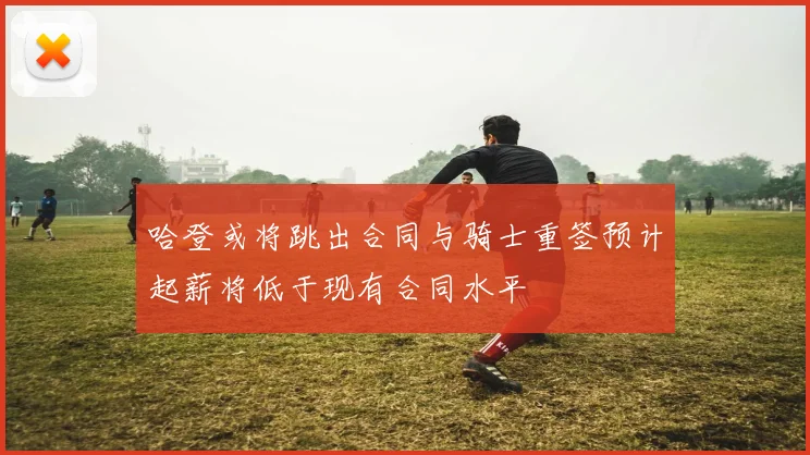 哈登或将跳出合同与骑士重签预计起薪将低于现有合同水平