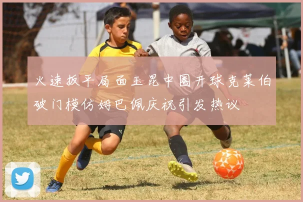 火速扳平局面玉昆中圈开球克莱伯破门模仿姆巴佩庆祝引发热议