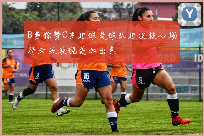 B费称赞C罗进球是球队进攻核心期待未来表现更加出色