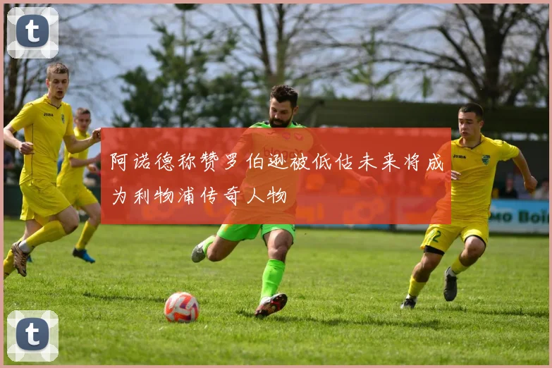 阿诺德称赞罗伯逊被低估未来将成为利物浦传奇人物
