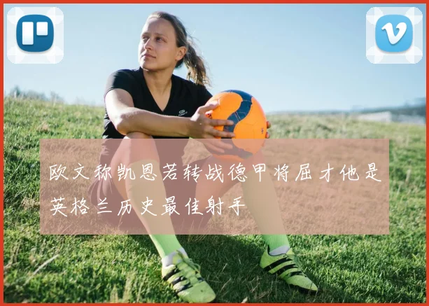欧文称凯恩若转战德甲将屈才他是英格兰历史最佳射手